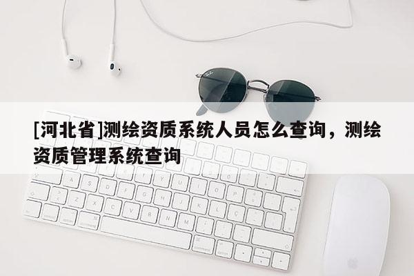 [河北省]測繪資質(zhì)系統(tǒng)人員怎么查詢，測繪資質(zhì)管理系統(tǒng)查詢