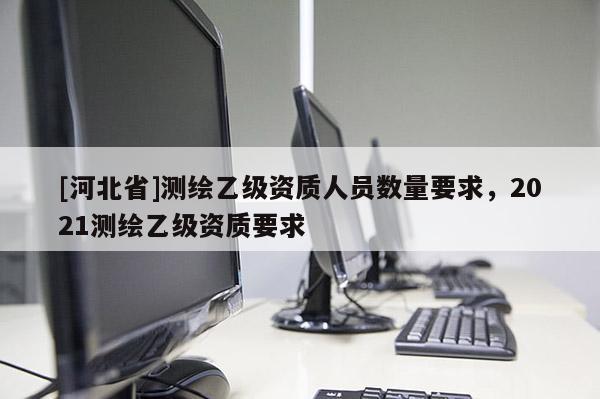 [河北省]測(cè)繪乙級(jí)資質(zhì)人員數(shù)量要求，2021測(cè)繪乙級(jí)資質(zhì)要求