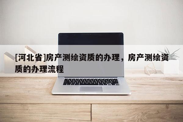 [河北省]房產(chǎn)測繪資質(zhì)的辦理，房產(chǎn)測繪資質(zhì)的辦理流程