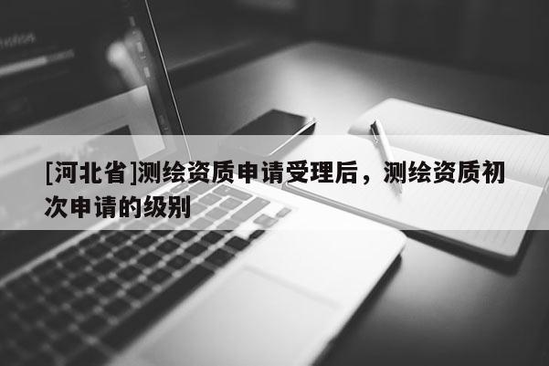 [河北省]測繪資質(zhì)申請受理后，測繪資質(zhì)初次申請的級別