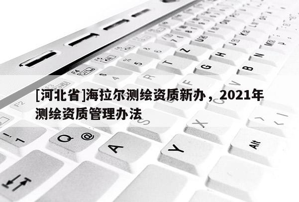 [河北省]海拉爾測繪資質(zhì)新辦，2021年測繪資質(zhì)管理辦法