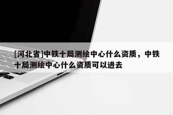 [河北省]中鐵十局測(cè)繪中心什么資質(zhì)，中鐵十局測(cè)繪中心什么資質(zhì)可以進(jìn)去