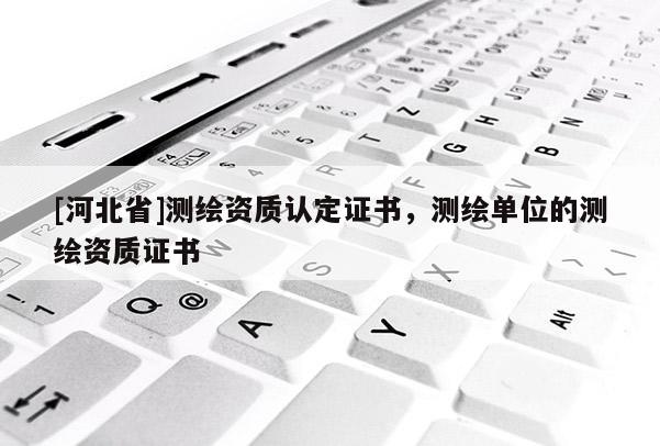 [河北省]測繪資質(zhì)認定證書，測繪單位的測繪資質(zhì)證書