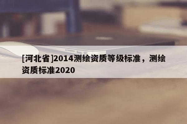 [河北省]2014測繪資質(zhì)等級標(biāo)準，測繪資質(zhì)標(biāo)準2020