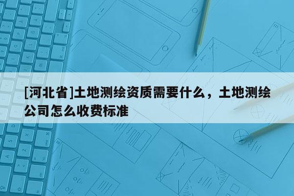 [河北省]土地測(cè)繪資質(zhì)需要什么，土地測(cè)繪公司怎么收費(fèi)標(biāo)準(zhǔn)