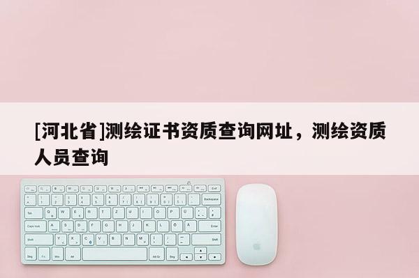 [河北省]測繪證書資質查詢網址，測繪資質人員查詢