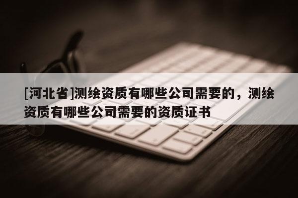 [河北省]測繪資質(zhì)有哪些公司需要的，測繪資質(zhì)有哪些公司需要的資質(zhì)證書