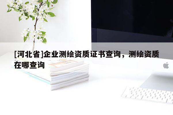 [河北省]企業(yè)測繪資質證書查詢，測繪資質在哪查詢