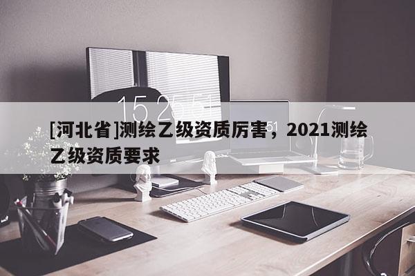 [河北省]測(cè)繪乙級(jí)資質(zhì)厲害，2021測(cè)繪乙級(jí)資質(zhì)要求