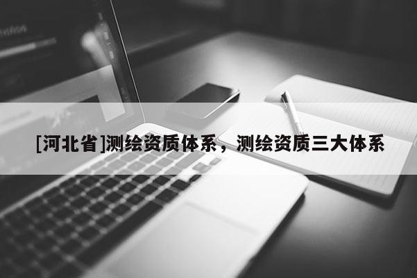 [河北省]測繪資質(zhì)體系，測繪資質(zhì)三大體系