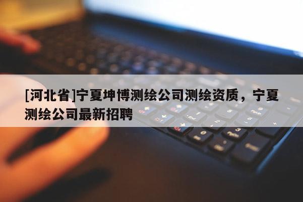 [河北省]寧夏坤博測(cè)繪公司測(cè)繪資質(zhì)，寧夏測(cè)繪公司最新招聘