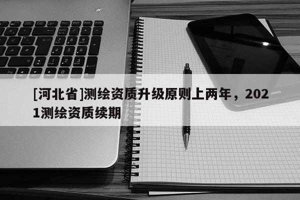 [河北省]測(cè)繪資質(zhì)升級(jí)原則上兩年，2021測(cè)繪資質(zhì)續(xù)期