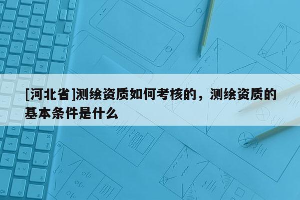 [河北省]測繪資質(zhì)如何考核的，測繪資質(zhì)的基本條件是什么