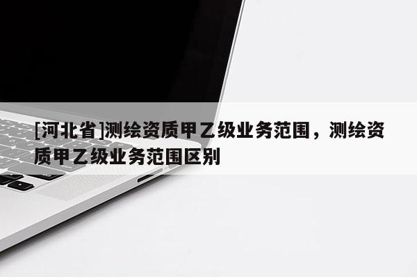 [河北省]測繪資質(zhì)甲乙級業(yè)務范圍，測繪資質(zhì)甲乙級業(yè)務范圍區(qū)別