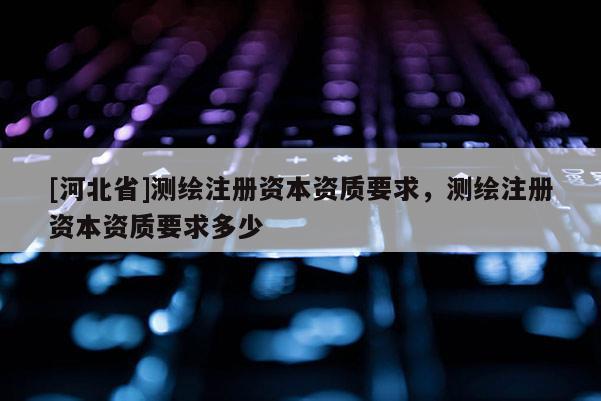 [河北省]測(cè)繪注冊(cè)資本資質(zhì)要求，測(cè)繪注冊(cè)資本資質(zhì)要求多少