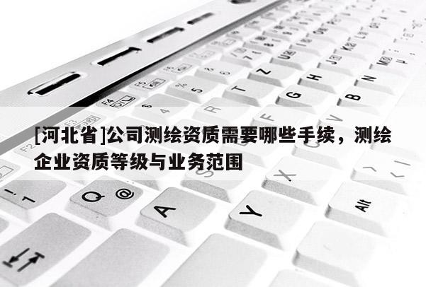 [河北省]公司測繪資質(zhì)需要哪些手續(xù)，測繪企業(yè)資質(zhì)等級與業(yè)務(wù)范圍