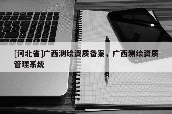 [河北省]廣西測(cè)繪資質(zhì)備案，廣西測(cè)繪資質(zhì)管理系統(tǒng)