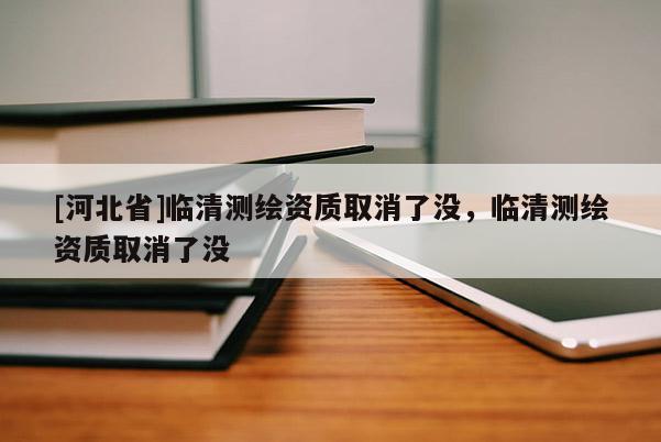 [河北省]臨清測繪資質(zhì)取消了沒，臨清測繪資質(zhì)取消了沒