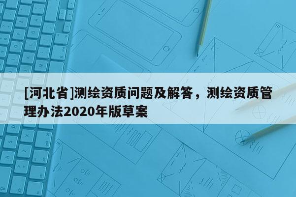 [河北省]測(cè)繪資質(zhì)問(wèn)題及解答，測(cè)繪資質(zhì)管理辦法2020年版草案