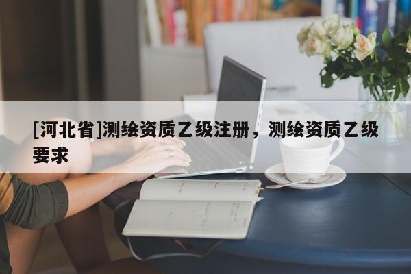 [河北省]測繪資質(zhì)乙級注冊，測繪資質(zhì)乙級要求