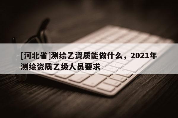 [河北省]測繪乙資質能做什么，2021年測繪資質乙級人員要求