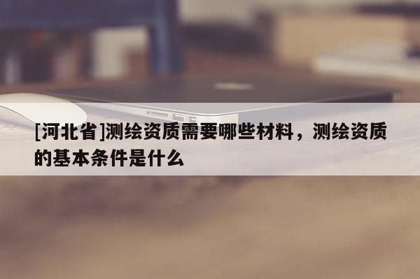 [河北省]測(cè)繪資質(zhì)需要哪些材料，測(cè)繪資質(zhì)的基本條件是什么