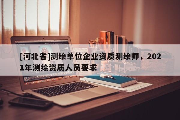 [河北省]測(cè)繪單位企業(yè)資質(zhì)測(cè)繪師，2021年測(cè)繪資質(zhì)人員要求