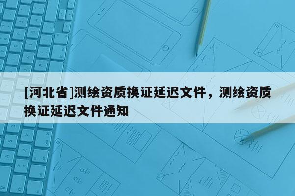 [河北省]測繪資質換證延遲文件，測繪資質換證延遲文件通知