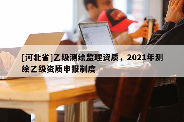 [河北省]乙級測繪監(jiān)理資質(zhì)，2021年測繪乙級資質(zhì)申報制度