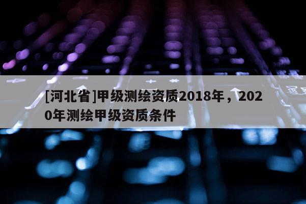 [河北省]甲級測繪資質(zhì)2018年，2020年測繪甲級資質(zhì)條件