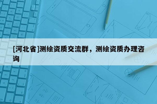 [河北省]測繪資質(zhì)交流群，測繪資質(zhì)辦理咨詢