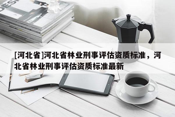 [河北省]河北省林業(yè)刑事評估資質標準，河北省林業(yè)刑事評估資質標準最新