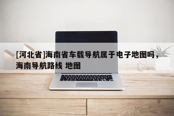 [河北省]海南省車載導(dǎo)航屬于電子地圖嗎，海南導(dǎo)航路線 地圖