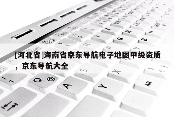 [河北省]海南省京東導(dǎo)航電子地圖甲級(jí)資質(zhì)，京東導(dǎo)航大全