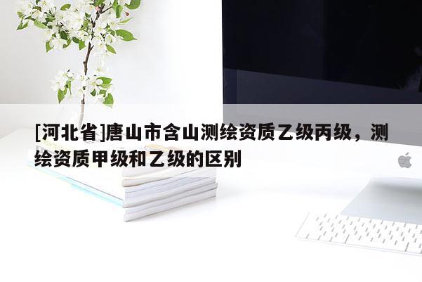 [河北省]唐山市含山測繪資質(zhì)乙級丙級，測繪資質(zhì)甲級和乙級的區(qū)別